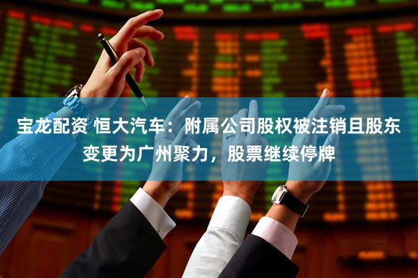 宝龙配资 恒大汽车：附属公司股权被注销且股东变更为广州聚力，股票继续停牌