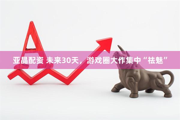 亚晶配资 未来30天，游戏圈大作集中“祛魅”
