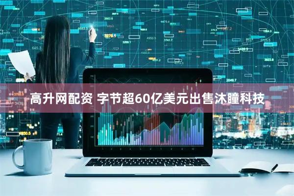 高升网配资 字节超60亿美元出售沐瞳科技