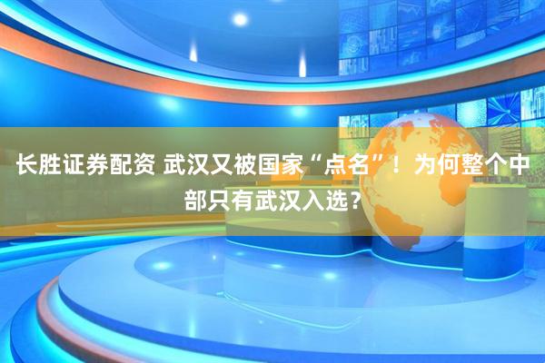 长胜证券配资 武汉又被国家“点名”！为何整个中部只有武汉入选？
